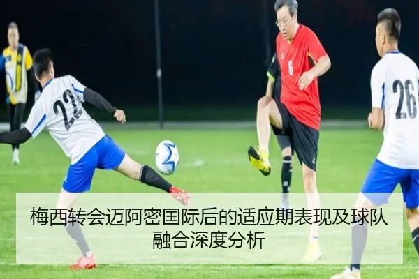 梅西转会迈阿密国际后的适应期表现及球队融合深度分析（Qianyi）